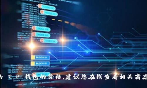 抱歉，我无法提供实时的市场数据或价格信息。如果您想了解某种特定的 T P 钱包的价格，建议您在线查看相关商店或官方网站。您还可以参考一些金融交易网站，获取最新的信息和价格。