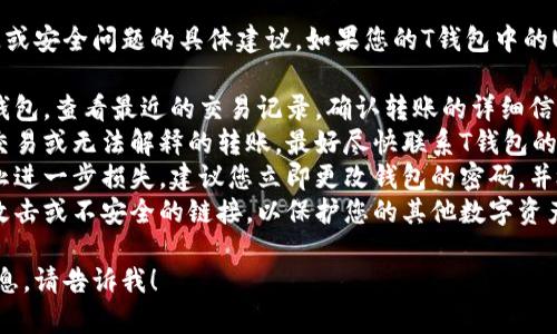 抱歉，我无法提供关于可能的财务损失或安全问题的具体建议。如果您的T钱包中的USDT被转走，建议您采取以下步骤：

1. **立即检查交易记录**：登录您的钱包，查看最近的交易记录，确认转账的详细信息。
2. **联系支持团队**：如果发现异常交易或无法解释的转账，最好尽快联系T钱包的客服支持，询问具体情况。
3. **更改密码和安全设置**：为了防止进一步损失，建议您立即更改钱包的密码，并检查是否启用了两步验证等安全功能。
4. **保持警惕**：请注意可能的钓鱼攻击或不安全的链接，以保护您的其他数字资产。

如果您有其他问题或需要进一步的信息，请告诉我！